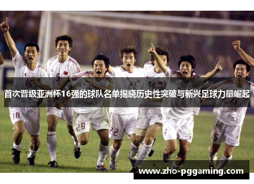 首次晋级亚洲杯16强的球队名单揭晓历史性突破与新兴足球力量崛起