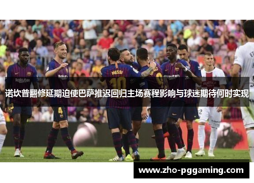 诺坎普翻修延期迫使巴萨推迟回归主场赛程影响与球迷期待何时实现 诺坎普翻修延期迫使巴萨推迟回归主场赛程影响与球迷期待何时实现