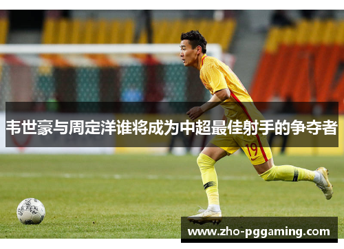 韦世豪与周定洋谁将成为中超最佳射手的争夺者